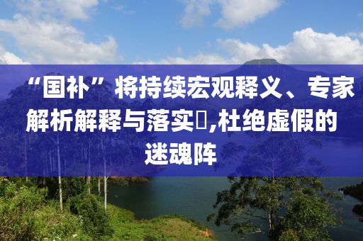 “國補”將持續(xù)宏觀釋義、專家解析解釋與落實?,杜絕虛假的迷魂陣