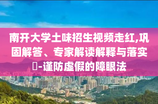 南開大學土味招生視頻走紅,鞏固解答、專家解讀解釋與落實?-謹防虛假的障眼法
