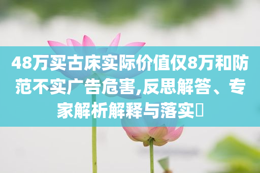 48萬買古床實際價值僅8萬和防范不實廣告危害,反思解答、專家解析解釋與落實?