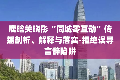 鹿晗關(guān)曉彤“同城零互動(dòng)”傳播剖析、解釋與落實(shí)-拒絕誤導(dǎo)言辭陷阱
