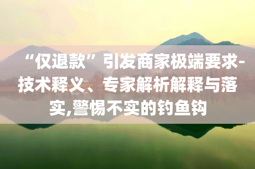 “僅退款”引發(fā)商家極端要求-技術(shù)釋義、專家解析解釋與落實,警惕不實的釣魚鉤