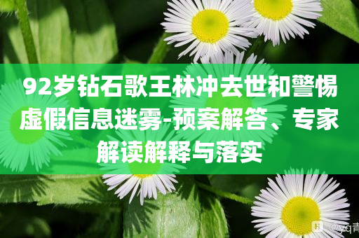 92歲鉆石歌王林沖去世和警惕虛假信息迷霧-預(yù)案解答、專家解讀解釋與落實(shí)