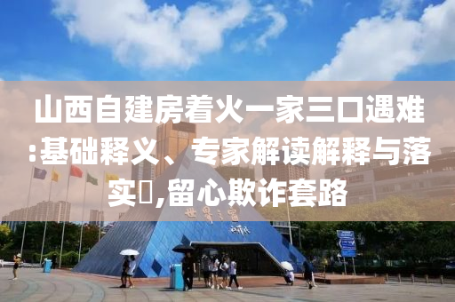 山西自建房著火一家三口遇難:基礎(chǔ)釋義、專(zhuān)家解讀解釋與落實(shí)?,留心欺詐套路