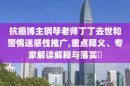 抗癌博主鋼琴老師丁丁去世和警惕迷惑性推廣,重點(diǎn)釋義、專(zhuān)家解讀解釋與落實(shí)?