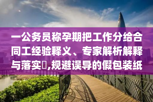 一公務(wù)員稱孕期把工作分給合同工經(jīng)驗(yàn)釋義、專家解析解釋與落實(shí)?,規(guī)避誤導(dǎo)的假包裝紙