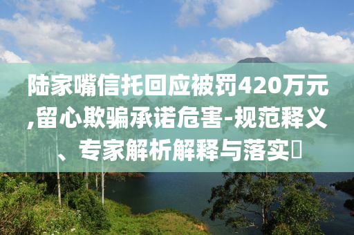 陸家嘴信托回應被罰420萬元,留心欺騙承諾危害-規(guī)范釋義、專家解析解釋與落實?