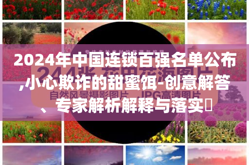 2024年中國(guó)連鎖百?gòu)?qiáng)名單公布,小心欺詐的甜蜜餌-創(chuàng)意解答、專家解析解釋與落實(shí)?