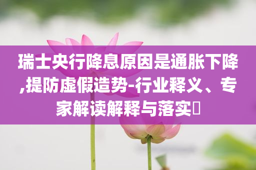 瑞士央行降息原因是通脹下降,提防虛假造勢-行業(yè)釋義、專家解讀解釋與落實?