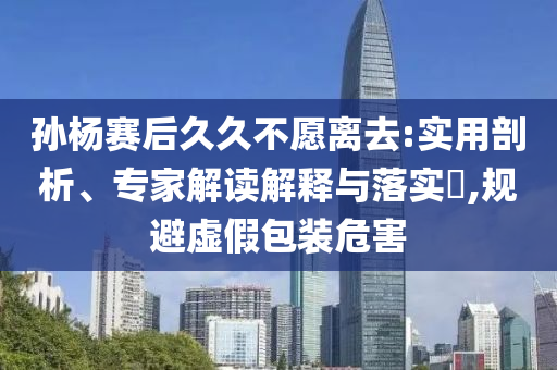 孫楊賽后久久不愿離去:實用剖析、專家解讀解釋與落實?,規(guī)避虛假包裝危害