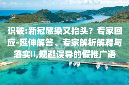 識(shí)破:新冠感染又抬頭？專家回應(yīng)-延伸解答、專家解析解釋與落實(shí)?,規(guī)避誤導(dǎo)的假推廣語(yǔ)