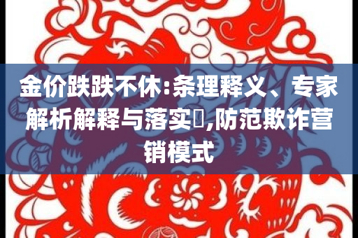 金價跌跌不休:條理釋義、專家解析解釋與落實(shí)?,防范欺詐營銷模式