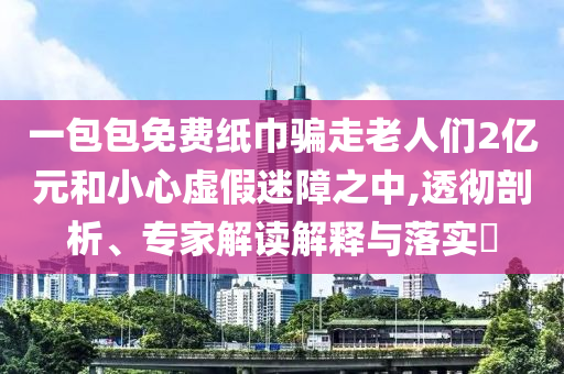 一包包免費紙巾騙走老人們2億元和小心虛假迷障之中,透徹剖析、專家解讀解釋與落實?