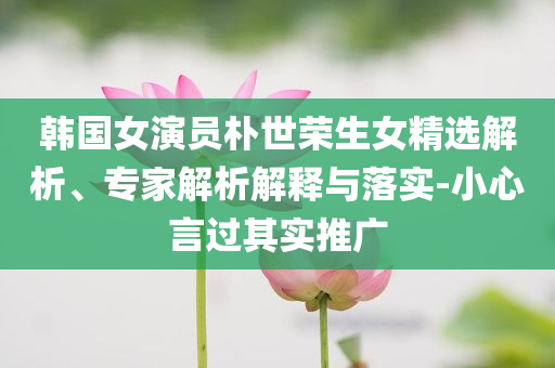 韓國女演員樸世榮生女精選解析、專家解析解釋與落實(shí)-小心言過其實(shí)推廣
