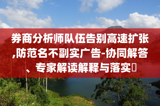 券商分析師隊伍告別高速擴張,防范名不副實廣告-協(xié)同解答、專家解讀解釋與落實?