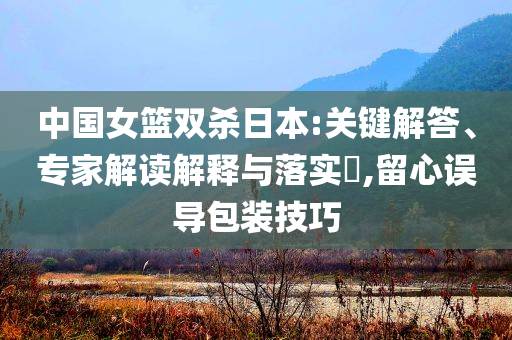 中國女籃雙殺日本:關(guān)鍵解答、專家解讀解釋與落實(shí)?,留心誤導(dǎo)包裝技巧