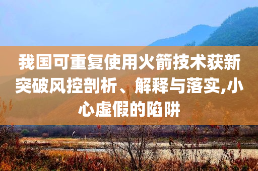我國可重復(fù)使用火箭技術(shù)獲新突破風(fēng)控剖析、解釋與落實,小心虛假的陷阱
