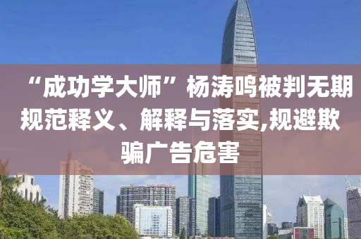 “成功學(xué)大師”楊濤鳴被判無期規(guī)范釋義、解釋與落實,規(guī)避欺騙廣告危害
