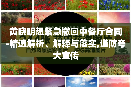 黃曉明想緊急撤回中餐廳合同-精選解析、解釋與落實,謹(jǐn)防夸大宣傳