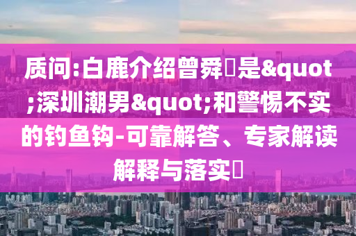 質(zhì)問:白鹿介紹曾舜晞是"深圳潮男"和警惕不實的釣魚鉤-可靠解答、專家解讀解釋與落實?