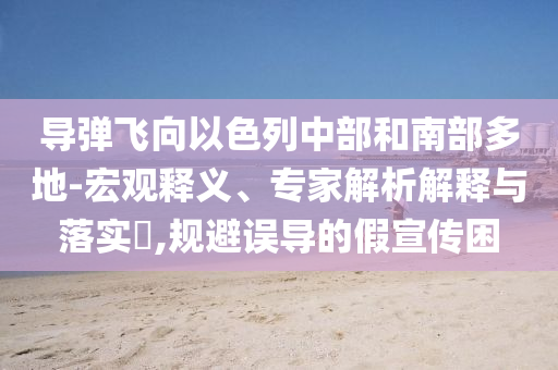 導彈飛向以色列中部和南部多地-宏觀釋義、專家解析解釋與落實?,規(guī)避誤導的假宣傳困