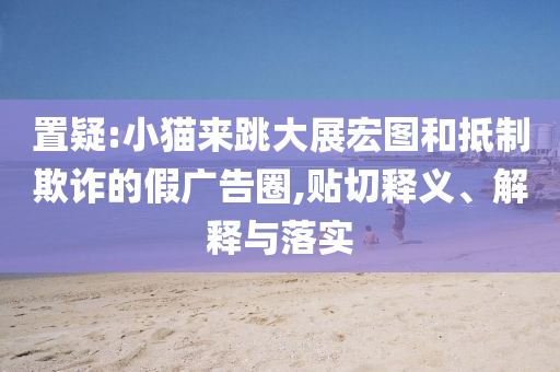 置疑:小貓來跳大展宏圖和抵制欺詐的假廣告圈,貼切釋義、解釋與落實(shí)