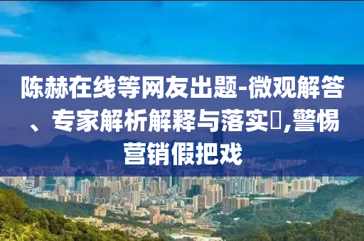 陳赫在線等網(wǎng)友出題-微觀解答、專家解析解釋與落實(shí)?,警惕營銷假把戲