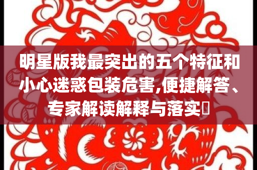 明星版我最突出的五個(gè)特征和小心迷惑包裝危害,便捷解答、專家解讀解釋與落實(shí)?
