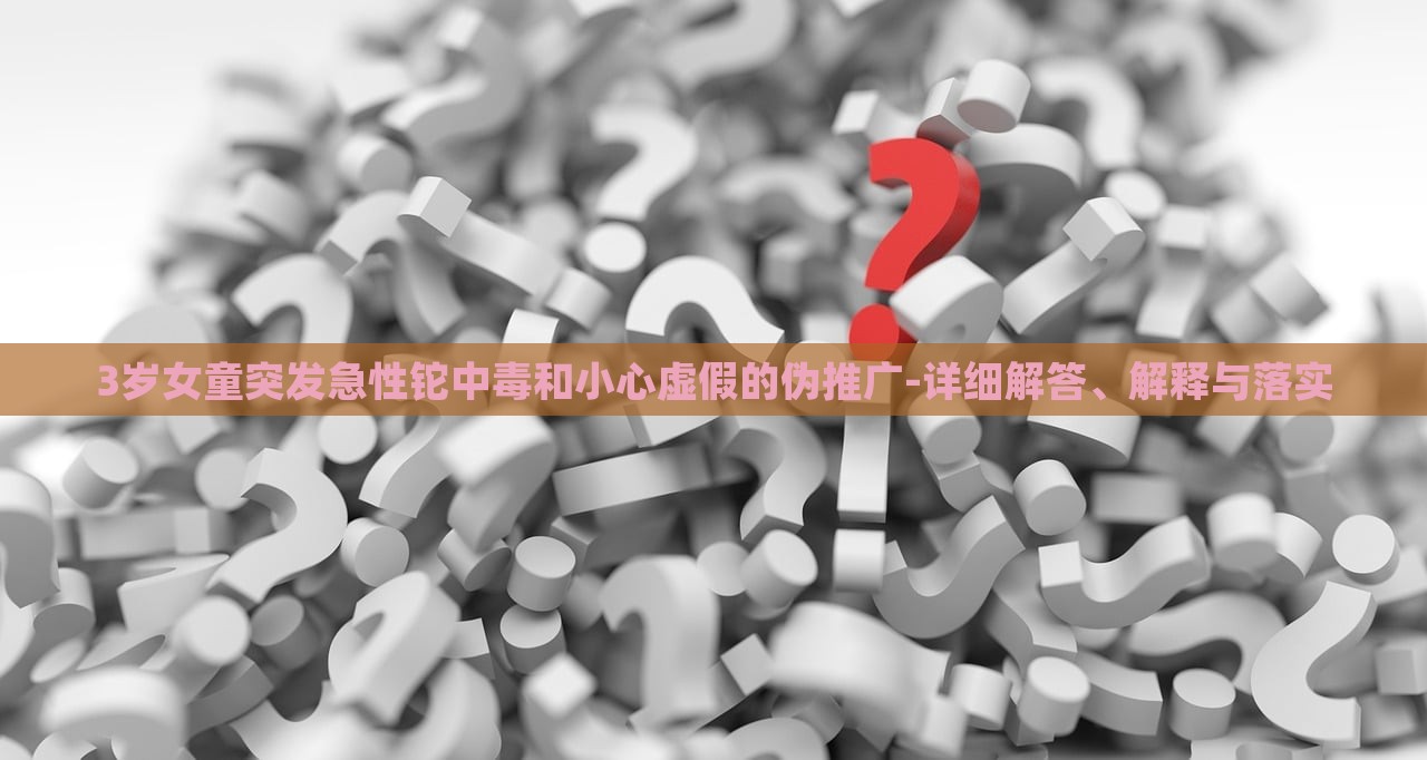 3歲女童突發(fā)急性鉈中毒和小心虛假的偽推廣-詳細(xì)解答、解釋與落實(shí)