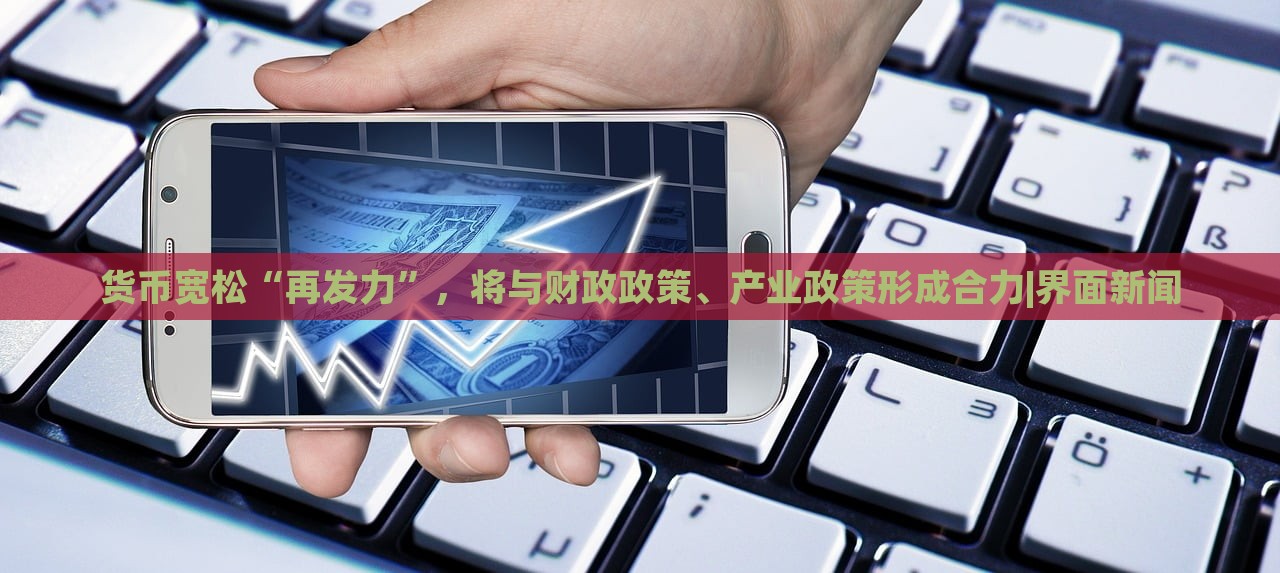貨幣寬松“再發(fā)力”，將與財政政策、產(chǎn)業(yè)政策形成合力|界面新聞