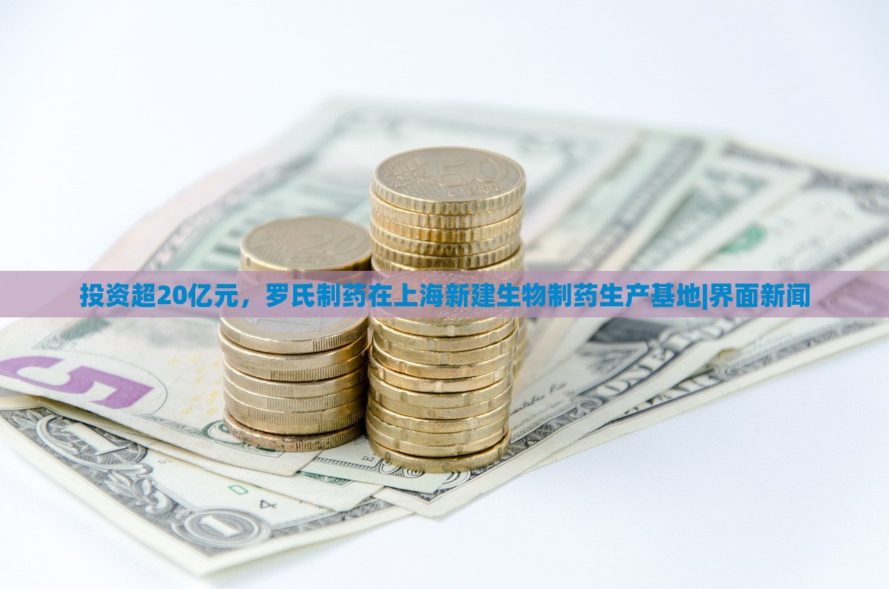 投資超20億元，羅氏制藥在上海新建生物制藥生產(chǎn)基地|界面新聞