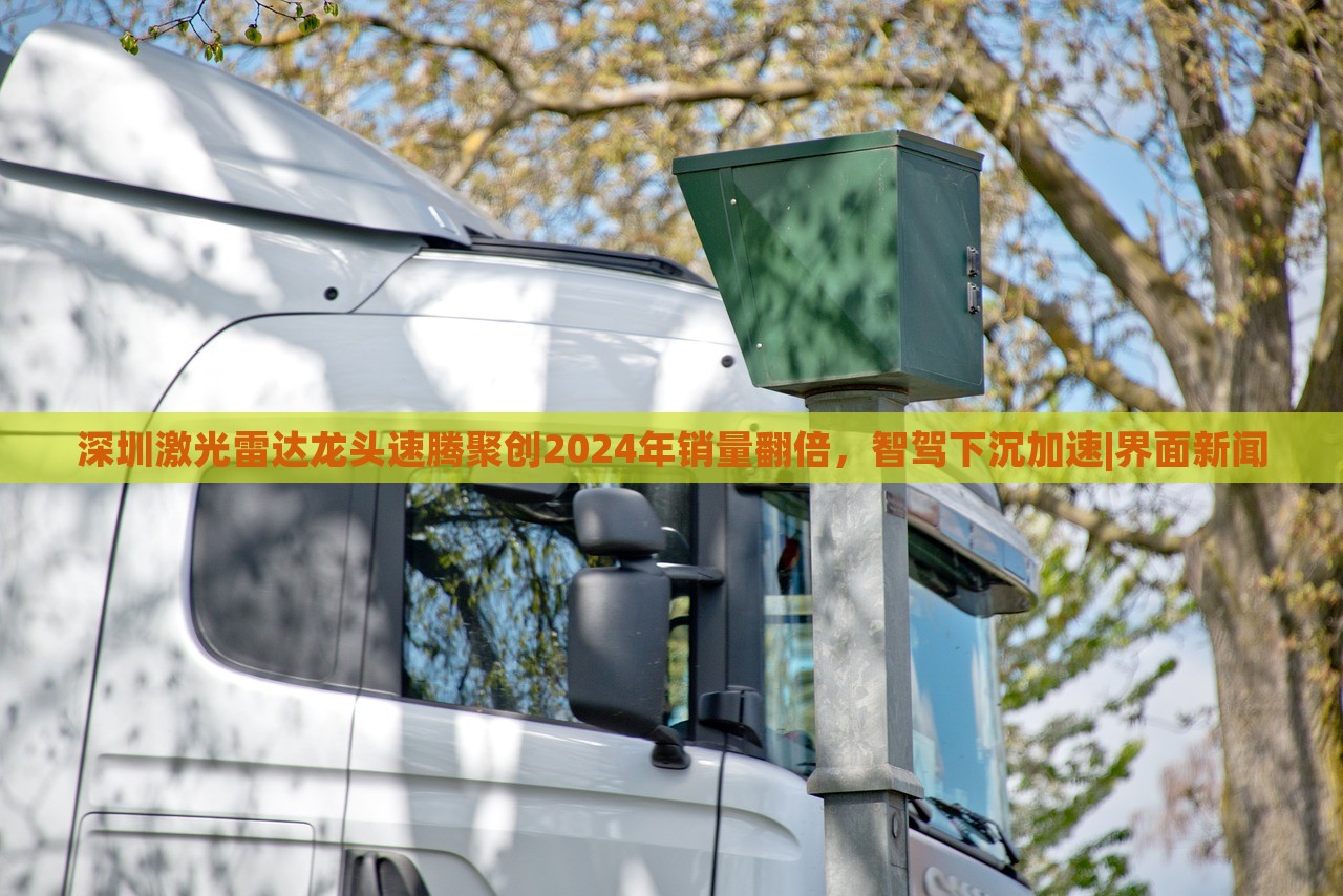 深圳激光雷達(dá)龍頭速騰聚創(chuàng)2024年銷量翻倍，智駕下沉加速|(zhì)界面新聞