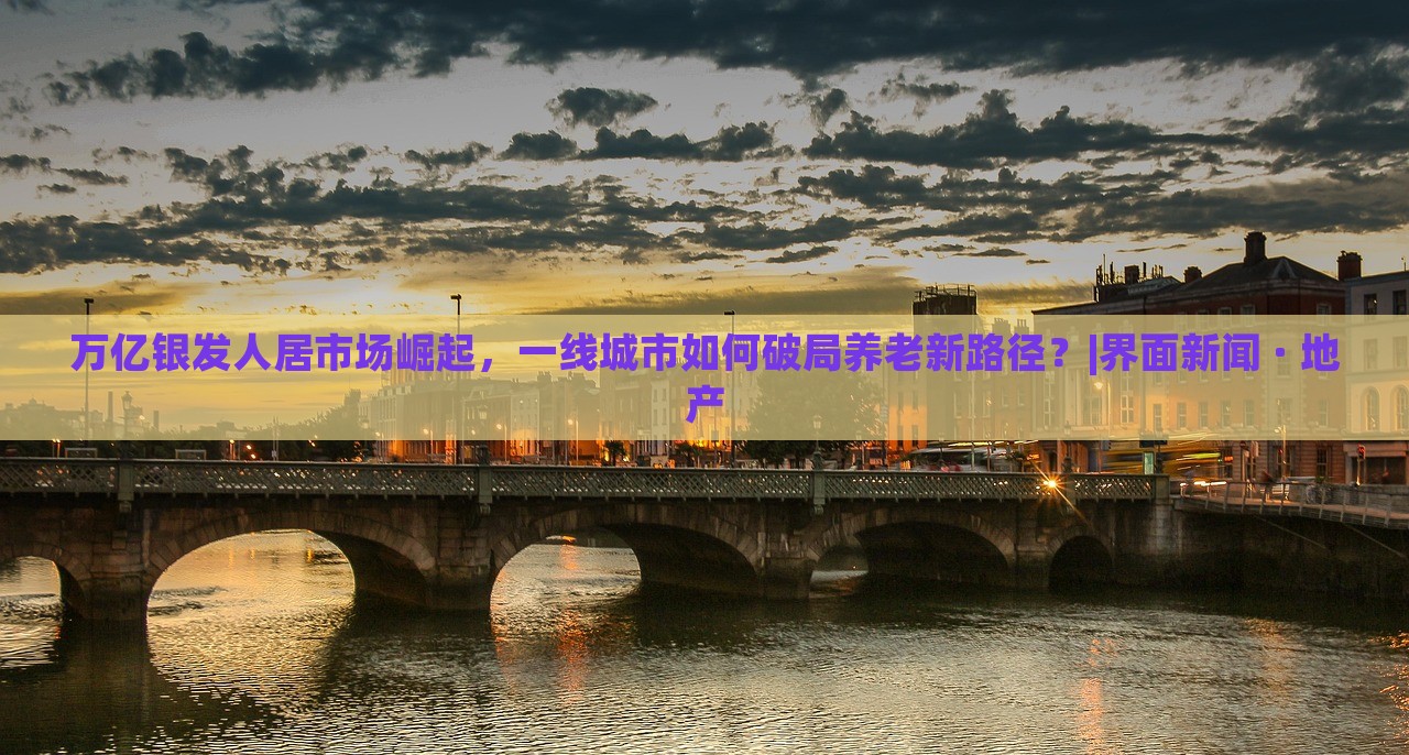 萬億銀發(fā)人居市場崛起，一線城市如何破局養(yǎng)老新路徑？|界面新聞 · 地產(chǎn)