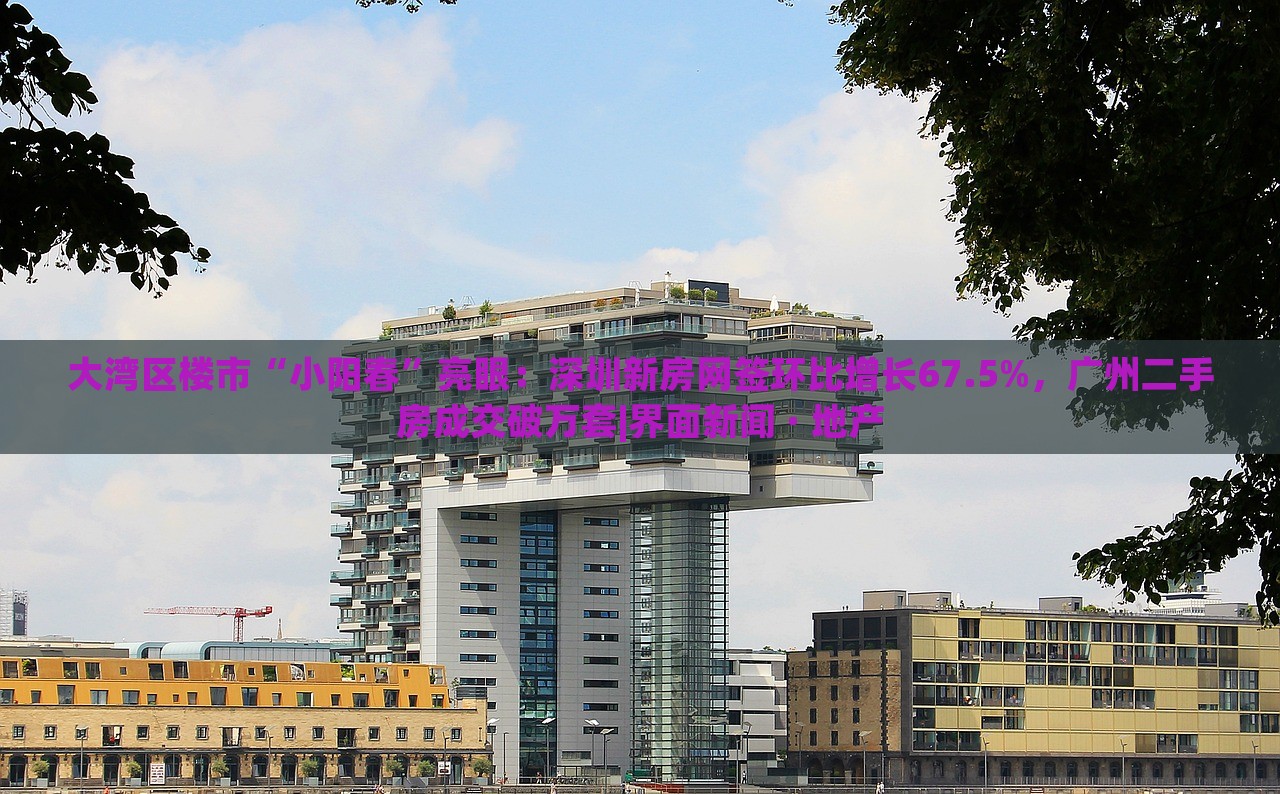 大灣區(qū)樓市“小陽春”亮眼：深圳新房網(wǎng)簽環(huán)比增長67.5%，廣州二手房成交破萬套|界面新聞 · 地產(chǎn)